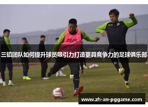三镇团队如何提升球员吸引力打造更具竞争力的足球俱乐部