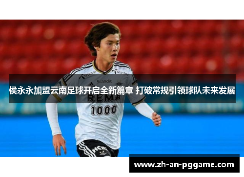 侯永永加盟云南足球开启全新篇章 打破常规引领球队未来发展