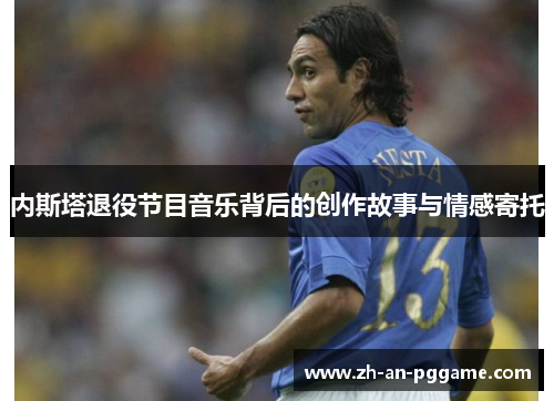 内斯塔退役节目音乐背后的创作故事与情感寄托 内斯塔退役节目音乐背后的创作故事与情感寄托