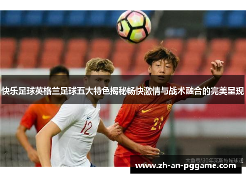 快乐足球英格兰足球五大特色揭秘畅快激情与战术融合的完美呈现
