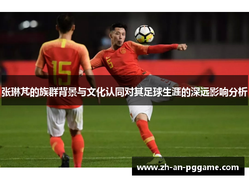 张琳芃的族群背景与文化认同对其足球生涯的深远影响分析 张琳芃的族群背景与文化认同对其足球生涯的深远影响分析