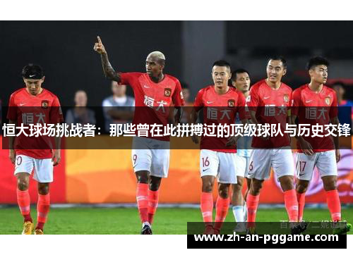 恒大球场挑战者:那些曾在此拼搏过的顶级球队与历史交锋 恒大球场挑战者:那些曾在此拼搏过的顶级球队与历史交锋