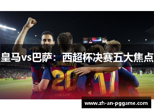 皇马vs巴萨:西超杯决赛五大焦点 皇马vs巴萨:西超杯决赛五大焦点