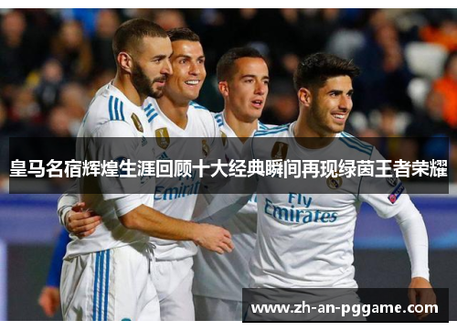 皇马名宿辉煌生涯回顾十大经典瞬间再现绿茵王者荣耀 皇马名宿辉煌生涯回顾十大经典瞬间再现绿茵王者荣耀