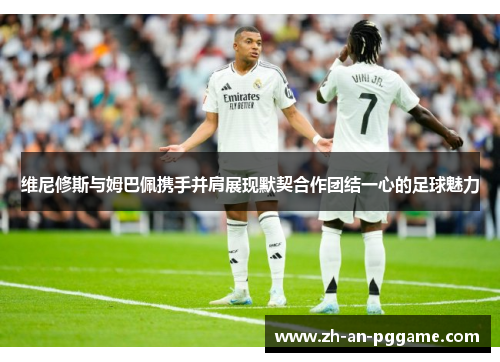 维尼修斯与姆巴佩携手并肩展现默契合作团结一心的足球魅力 维尼修斯与姆巴佩携手并肩展现默契合作团结一心的足球魅力