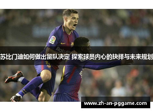 苏比门迪如何做出留队决定 探索球员内心的抉择与未来规划