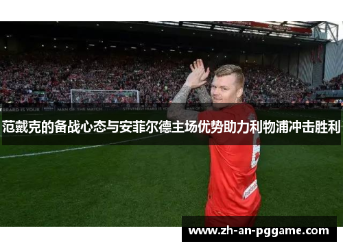 范戴克的备战心态与安菲尔德主场优势助力利物浦冲击胜利 范戴克的备战心态与安菲尔德主场优势助力利物浦冲击胜利