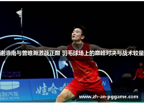 谢浩南与曾维瀚激战正酣 羽毛球场上的巅峰对决与战术较量