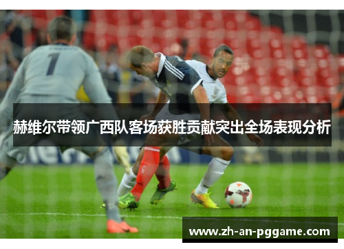 赫维尔带领广西队客场获胜贡献突出全场表现分析