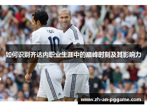 如何识别齐达内职业生涯中的巅峰时刻及其影响力 如何识别齐达内职业生涯中的巅峰时刻及其影响力