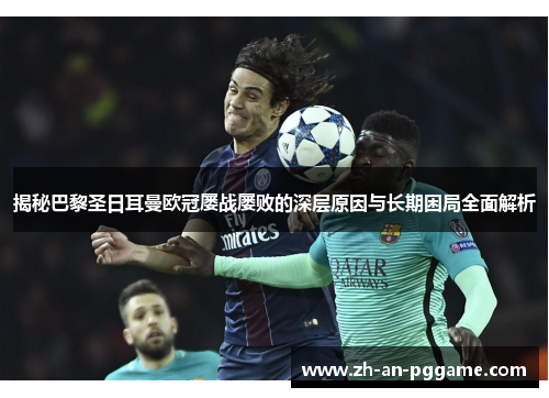 揭秘巴黎圣日耳曼欧冠屡战屡败的深层原因与长期困局全面解析 揭秘巴黎圣日耳曼欧冠屡战屡败的深层原因与长期困局全面解析