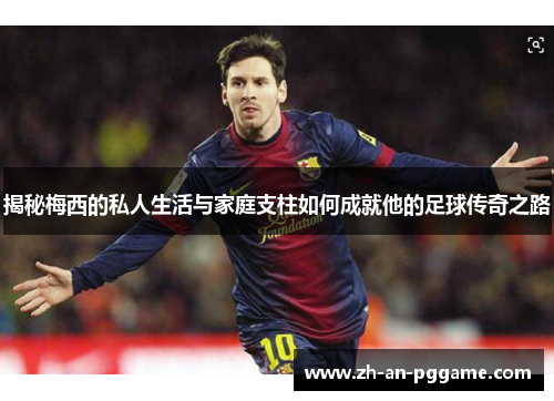 揭秘梅西的私人生活与家庭支柱如何成就他的足球传奇之路 揭秘梅西的私人生活与家庭支柱如何成就他的足球传奇之路