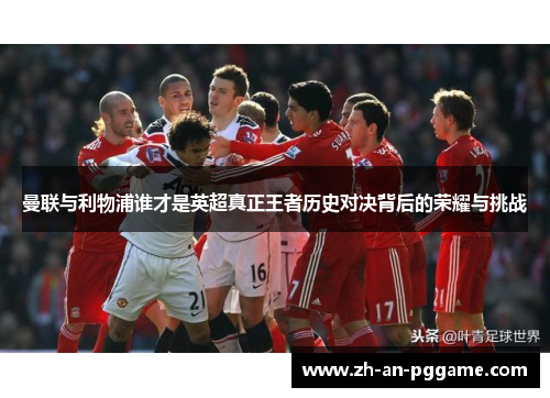 曼联与利物浦谁才是英超真正王者历史对决背后的荣耀与挑战 曼联与利物浦谁才是英超真正王者历史对决背后的荣耀与挑战