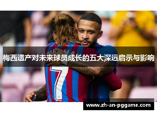 梅西遗产对未来球员成长的五大深远启示与影响 梅西遗产对未来球员成长的五大深远启示与影响