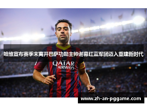哈维宣布赛季末离开巴萨功勋主帅谢幕红蓝军团迈入重建新时代 哈维宣布赛季末离开巴萨功勋主帅谢幕红蓝军团迈入重建新时代